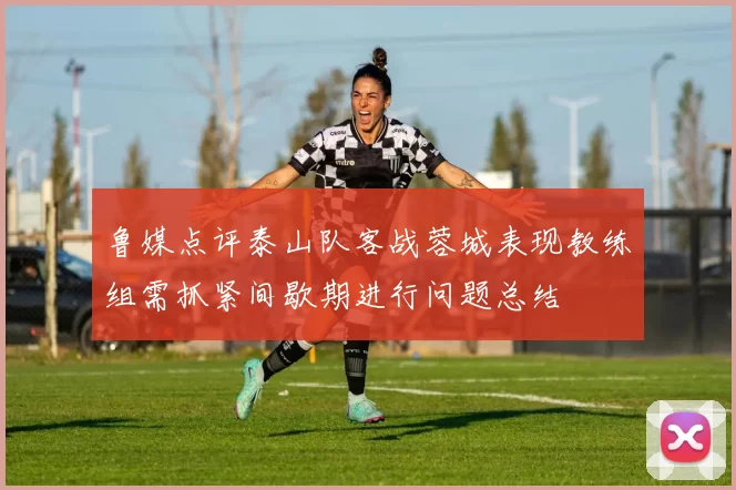 鲁媒点评泰山队客战蓉城表现教练组需抓紧间歇期进行问题总结