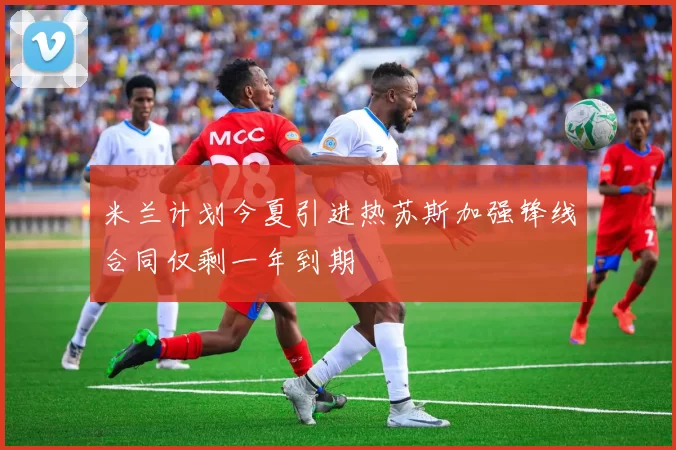米兰计划今夏引进热苏斯加强锋线合同仅剩一年到期