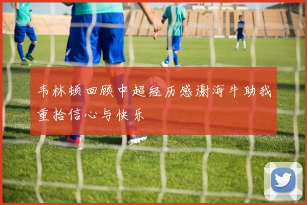 韦林顿回顾中超经历感谢海牛助我重拾信心与快乐
