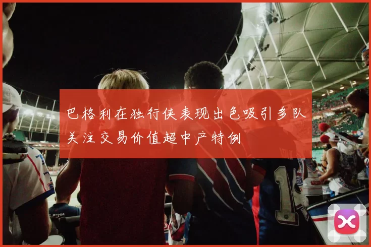 巴格利在独行侠表现出色吸引多队关注交易价值超中产特例