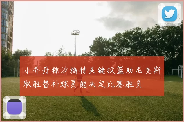小乔丹称沙梅特关键投篮助尼克斯取胜替补球员能决定比赛胜负