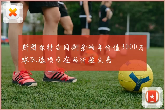 斯图尔特合同剩余两年价值3000万球队选项存在或将被交易