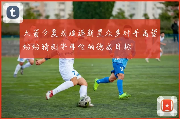 火箭今夏或追逐新星众多对手高管纷纷猜测字母伦纳德成目标