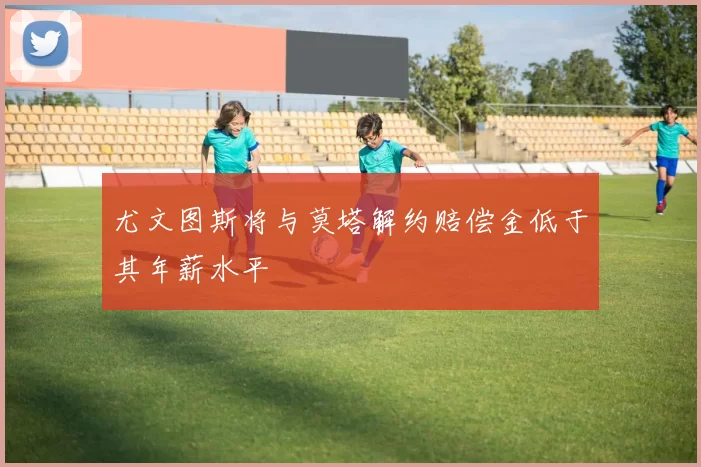 尤文图斯将与莫塔解约赔偿金低于其年薪水平