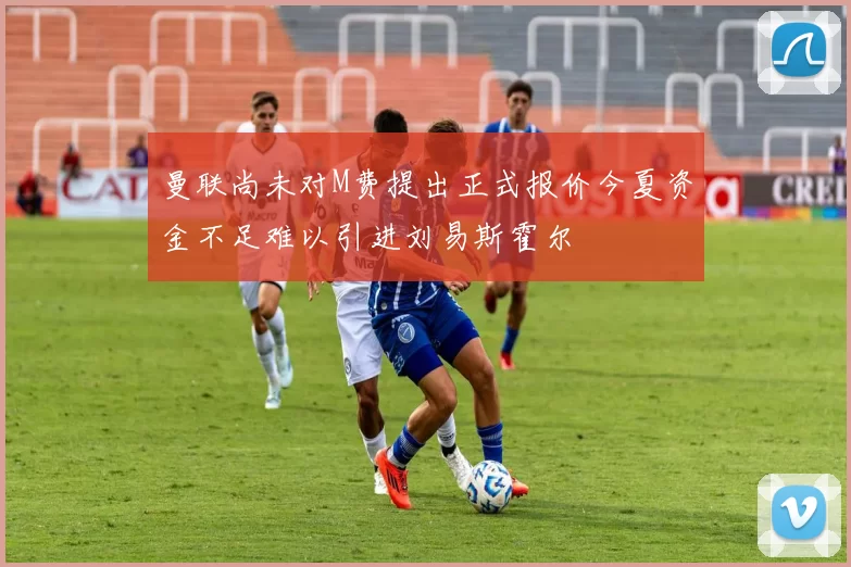 曼联尚未对M费提出正式报价今夏资金不足难以引进刘易斯霍尔