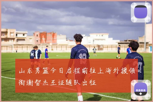 山东男篮今日启程前往上海外援领衔谢智杰王证随队出征