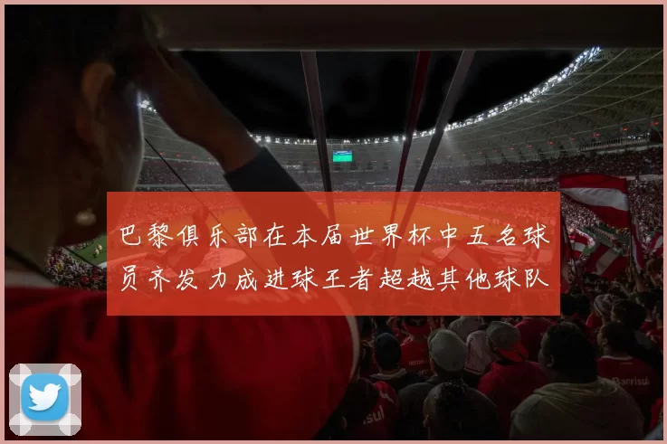 巴黎俱乐部在本届世界杯中五名球员齐发力成进球王者超越其他球队