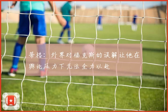 蒂格：外界对福克斯的误解让他在舆论压力下无法全力以赴