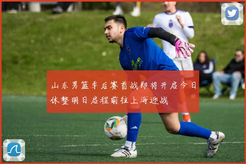 山东男篮季后赛首战即将开启今日休整明日启程前往上海迎战