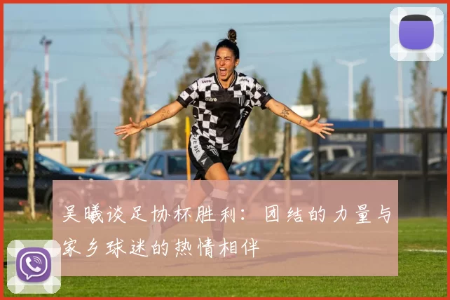 吴曦谈足协杯胜利：团结的力量与家乡球迷的热情相伴