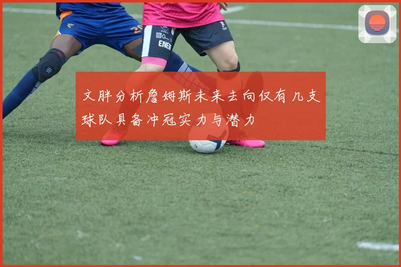 文胖分析詹姆斯未来去向仅有几支球队具备冲冠实力与潜力