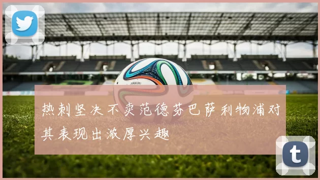 热刺坚决不卖范德芬巴萨利物浦对其表现出浓厚兴趣