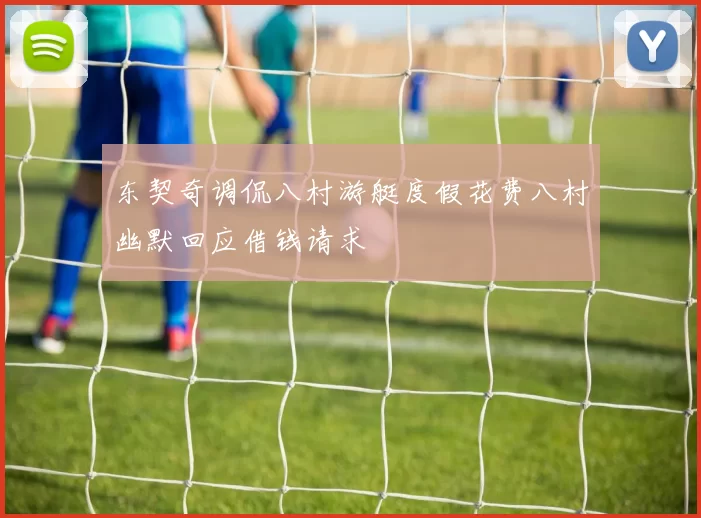 东契奇调侃八村游艇度假花费八村幽默回应借钱请求