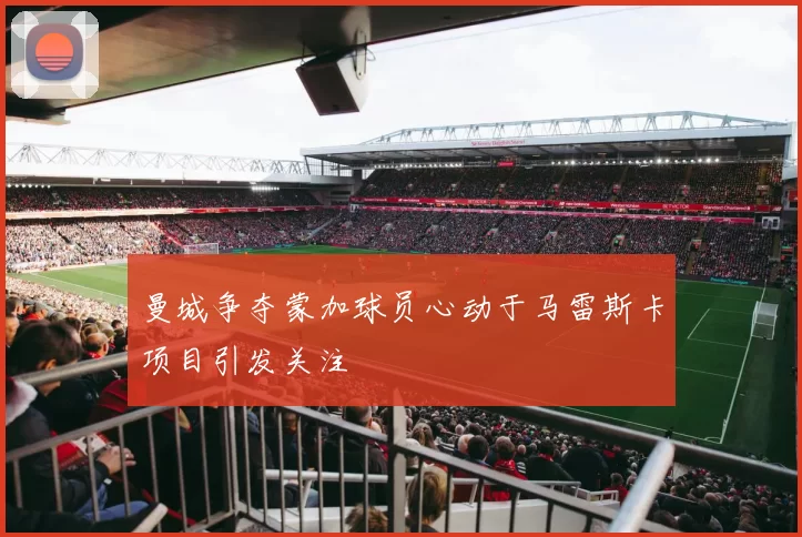 曼城争夺蒙加球员心动于马雷斯卡项目引发关注