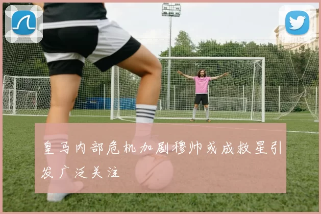 皇马内部危机加剧穆帅或成救星引发广泛关注