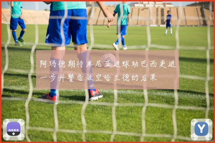 阿玛德期待库尼亚进球助巴西更进一步并警告放空哈兰德的后果