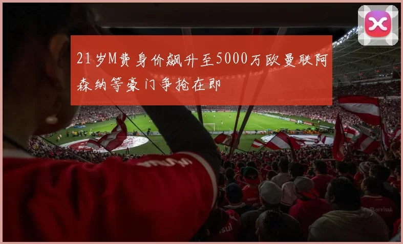21岁M费身价飙升至5000万欧曼联阿森纳等豪门争抢在即