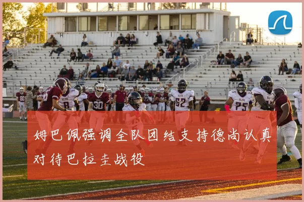 姆巴佩强调全队团结支持德尚认真对待巴拉圭战役